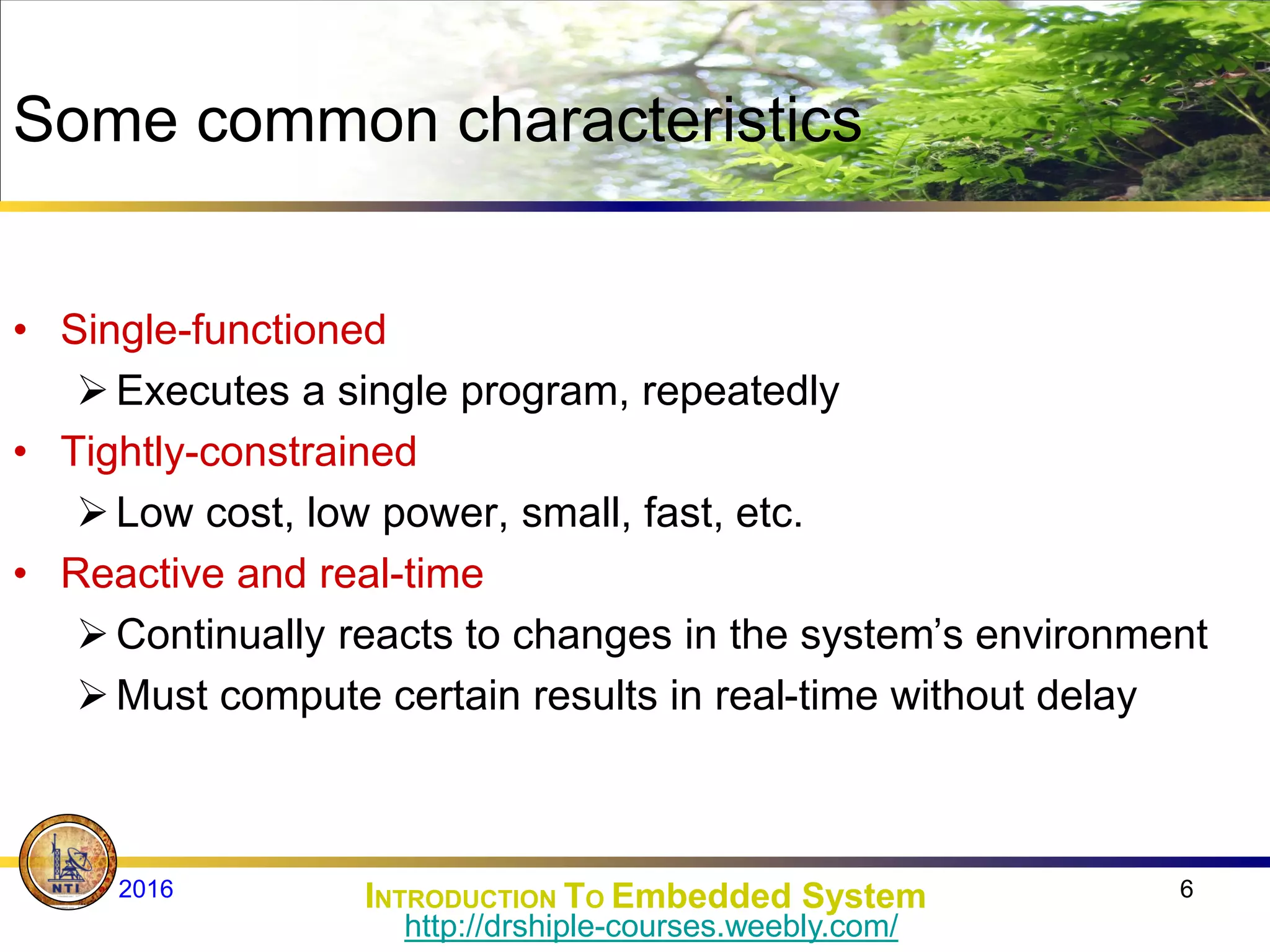 Some common characteristics
• Single-functioned
Executes a single program, repeatedly
• Tightly-constrained
Low cost, low power, small, fast, etc.
• Reactive and real-time
Continually reacts to changes in the system’s environment
Must compute certain results in real-time without delay
6
INTRODUCTION TO Embedded System
2016
http://drshiple-courses.weebly.com/
 