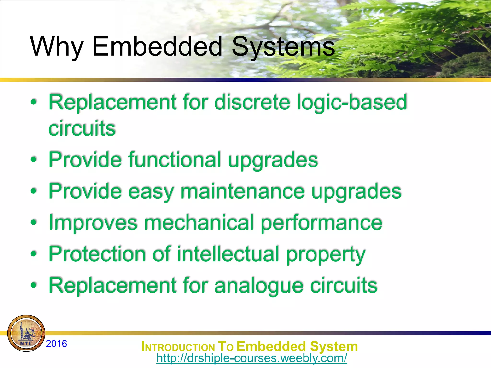 Why Embedded Systems
• Replacement for discrete logic-based
circuits
• Provide functional upgrades
• Provide easy maintenance upgrades
• Improves mechanical performance
• Protection of intellectual property
• Replacement for analogue circuits
INTRODUCTION TO Embedded System
2016
http://drshiple-courses.weebly.com/
 