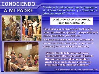 “Y esta es la vida eterna: que te conozcan a
ti, el único Dios verdadero, y a Jesucristo, a
quien has enviado” (Juan 17:3)
E.G.W. (Review and Herald, 11 de septiembre de 1894)
¿Qué debemos conocer de Dios,
según Jeremías 9:23-24?
Dios quiere que sepamos que Él actúa “con
amor, con derecho y justicia”, porque esto es lo
que le gusta hacer (Jer. 9:24 NVI)
El verdadero carácter del Padre lo podemos
conocer en la vida de su Hijo: “El que me ha
visto a mí, ha visto al Padre” (Juan 14:9)
 