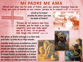 “Mirad cuál amor nos ha dado el Padre, para que seamos llamados hijos de
Dios; por esto el mundo no nos conoce, porque no le conoció a él” (1ª de Juan 3:1)
¿Cuál es la mayor
prueba de amor que nos
ha dado el Padre?
“Porque de tal manera amó Dios
al mundo, que ha dado a su Hijo
unigénito, para que todo aquel
que en él cree, no se pierda,
mas tenga vida eterna” (Juan 3:16)
Cuando Jesús quiso enseñarnos cómo
nos amaba el Padre, nos lo enseñó a
través del tierno cuidado del pastor
por sus ovejas, la solicitud con la que
la mujer buscó su moneda, y el amor
abnegado con el que el padre recibió
de vuelta a su hijo perdido (Lucas 15).
Por amor, el Padre entregó a su Don más
preciado: La vida de su Hijo amado.
 