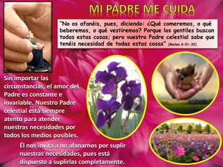 “No os afanéis, pues, diciendo: ¿Qué comeremos, o qué
beberemos, o qué vestiremos? Porque los gentiles buscan
todas estas cosas; pero vuestro Padre celestial sabe que
tenéis necesidad de todas estas cosas” (Mateo 6:31-32)
Sin importar las
circunstancias, el amor del
Padre es constante e
invariable. Nuestro Padre
celestial está siempre
atento para atender
nuestras necesidades por
todos los medios posibles.
Él nos invita a no afanarnos por suplir
nuestras necesidades, pues está
dispuesto a suplirlas completamente.
 