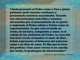 “Jesús presentó al Padre como a Uno a quien
podemos darle nuestra confianza y
presentarle nuestras necesidades. Cuando
nos aterrorizamos ante Dios y estamos
abrumados por el pensamiento de su gloria
y majestad, el Padre señala a Cristo como su
representante. Lo que veis revelado en
Jesús, de ternura, compasión y amor, es el
reflejo de los atributos del Padre. La cruz del
Calvario revela al hombre el amor de Dios.
Cristo representa al Soberano del universo
como a un Dios de amor. Él dijo por la boca
del profeta: «Con amor eterno te he amado;
por tanto, te prolongué mi misericordia»”
E.G.W. (En los lugares celestiales, 12 de enero)
 