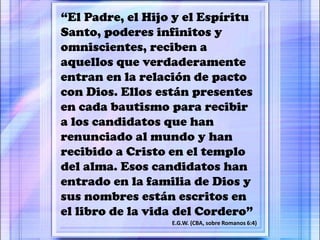 “El Padre, el Hijo y el Espíritu
Santo, poderes infinitos y
omniscientes, reciben a
aquellos que verdaderamente
entran en la relación de pacto
con Dios. Ellos están presentes
en cada bautismo para recibir
a los candidatos que han
renunciado al mundo y han
recibido a Cristo en el templo
del alma. Esos candidatos han
entrado en la familia de Dios y
sus nombres están escritos en
el libro de la vida del Cordero”
E.G.W. (CBA, sobre Romanos 6:4)
 