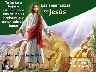 Las enseñanzas
Jesúsde
Te invito a
bajar y
estudiar cada
una de las 13
lecciones que
tratan sobre el
tema:
ESTE SERVICIO
ES GRATUITO Y
PUEDES USARLO
Slideshare.net/chucho1943
 