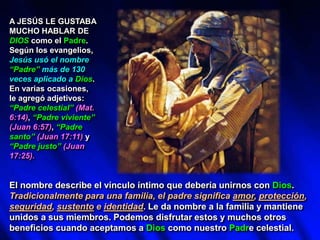A JESÚS LE GUSTABA
MUCHO HABLAR DE
DIOS como el Padre.
Según los evangelios,
Jesús usó el nombre
“Padre” más de 130
veces aplicado a Dios.
En varias ocasiones,
le agregó adjetivos:
“Padre celestial” (Mat.
6:14), “Padre viviente”
(Juan 6:57), “Padre
santo” (Juan 17:11) y
“Padre justo” (Juan
17:25).
El nombre describe el vínculo íntimo que debería unirnos con Dios.
Tradicionalmente para una familia, el padre significa amor, protección,
seguridad, sustento e identidad. Le da nombre a la familia y mantiene
unidos a sus miembros. Podemos disfrutar estos y muchos otros
beneficios cuando aceptamos a Dios como nuestro Padre celestial.
 