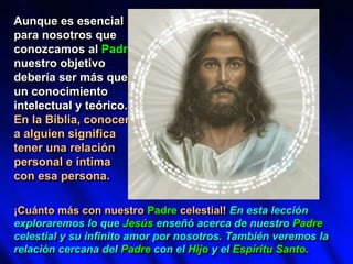 Aunque es esencial
para nosotros que
conozcamos al Padre,
nuestro objetivo
debería ser más que
un conocimiento
intelectual y teórico.
En la Biblia, conocer
a alguien significa
tener una relación
personal e íntima
con esa persona.
¡Cuánto más con nuestro Padre celestial! En esta lección
exploraremos lo que Jesús enseñó acerca de nuestro Padre
celestial y su infinito amor por nosotros. También veremos la
relación cercana del Padre con el Hijo y el Espíritu Santo.
 