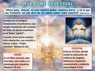 “Ahora pues, Jehová, tú eres nuestro padre; nosotros barro, y tú el que
nos formaste; así que obra de tus manos somos todos nosotros” (Isaías 64:8)
Aunque en el Antiguo
Testamento encontramos una
amplia revelación del carácter
de Dios, en pocas ocasiones
se le llama “padre”.
Cuando Jesús quiso ampliar
esta revelación, nos enseñó a
llamar a Dios: “Padre
celestial” (Mateo 6:14).
PADRE
Es un Dios cercano, que
nos ama, nos cuida y se
preocupa por nosotros
(Mateo 7:9-11).
CELESTIAL
Está en el Cielo, donde
recibe la adoración de
millares de ángeles.
Debemos respetarle,
reverenciarle y alabarle
(Apocalipsis 5:13).
 