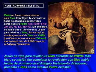 NUESTRO PADRE CELESTIAL
Padre no fue un nuevo nombre
para Dios. El Antiguo Testamento lo
había presentado algunas veces
como nuestro Padre (Isa. 63:16; 64:8;
Jer. 3:4, 19; Sal. 103:13). Sin embargo,
no había sido el término más usado
para referirse a Dios. Para Israel, el
nombre personal de Dios era YHWH
(posiblemente pronunciado Yahweh),
que aparece más de 6.800 veces en
el Antiguo Testamento.
Jesús no vino para revelar un Dios diferente de YHWH. Más
bien, su misión fue completar la revelación que Dios había
hecho de sí mismo en el Antiguo Testamento. Al hacerlo,
presentó a Dios como nuestro Padre celestial.
 