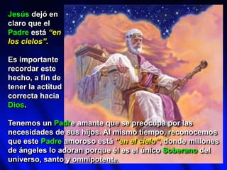 Jesús dejó en
claro que el
Padre está “en
los cielos”.
Es importante
recordar este
hecho, a fin de
tener la actitud
correcta hacia
Dios.
Tenemos un Padre amante que se preocupa por las
necesidades de sus hijos. Al mismo tiempo, reconocemos
que este Padre amoroso está “en el cielo”, donde millones
de ángeles lo adoran porque él es el único Soberano del
universo, santo y omnipotente.
 