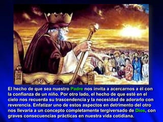 El hecho de que sea nuestro Padre nos invita a acercarnos a él con
la confianza de un niño. Por otro lado, el hecho de que esté en el
cielo nos recuerda su trascendencia y la necesidad de adorarlo con
reverencia. Enfatizar uno de estos aspectos en detrimento del otro
nos llevaría a un concepto completamente tergiversado de Dios, con
graves consecuencias prácticas en nuestra vida cotidiana.
 