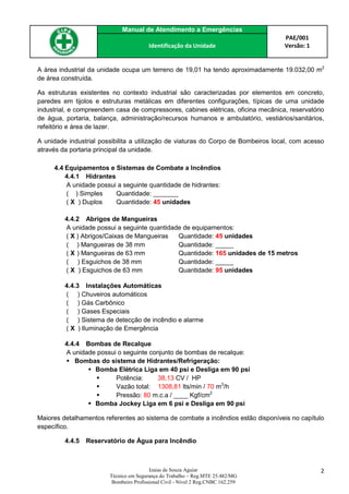 Manual de Atendimento a Emergências
PAE/001
Versão: 1Identificação da Unidade
Izaias de Souza Aguiar
Técnico em Segurança do Trabalho – Reg.MTE 25.482/MG
Bombeiro Profissional Civil - Nível 2 Reg.CNBC 162.259
2
A área industrial da unidade ocupa um terreno de 19,01 ha tendo aproximadamente 19.032,00 m2
de área construída.
As estruturas existentes no contexto industrial são caracterizadas por elementos em concreto,
paredes em tijolos e estruturas metálicas em diferentes configurações, típicas de uma unidade
industrial, e compreendem casa de compressores, cabines elétricas, oficina mecânica, reservatório
de água, portaria, balança, administração/recursos humanos e ambulatório, vestiários/sanitários,
refeitório e área de lazer.
A unidade industrial possibilita a utilização de viaturas do Corpo de Bombeiros local, com acesso
através da portaria principal da unidade.
4.4 Equipamentos e Sistemas de Combate a Incêndios
4.4.1 Hidrantes
A unidade possui a seguinte quantidade de hidrantes:
( ) Simples Quantidade: _______
( X ) Duplos Quantidade: 45 unidades
4.4.2 Abrigos de Mangueiras
A unidade possui a seguinte quantidade de equipamentos:
( X ) Abrigos/Caixas de Mangueiras Quantidade: 45 unidades
( ) Mangueiras de 38 mm Quantidade: _____
( X ) Mangueiras de 63 mm Quantidade: 165 unidades de 15 metros
( ) Esguichos de 38 mm Quantidade: _____
( X ) Esguichos de 63 mm Quantidade: 95 unidades
4.4.3 Instalações Automáticas
( ) Chuveiros automáticos
( ) Gás Carbônico
( ) Gases Especiais
( ) Sistema de detecção de incêndio e alarme
( X ) Iluminação de Emergência
4.4.4 Bombas de Recalque
A unidade possui o seguinte conjunto de bombas de recalque:
 Bombas do sistema de Hidrantes/Refrigeração:
 Bomba Elétrica Liga em 40 psi e Desliga em 90 psi
 Potência: 38,13 CV / HP
 Vazão total: 1308,81 lts/min / 70 m3
/h
 Pressão: 80 m.c.a / ____ Kgf/cm2
 Bomba Jockey Liga em 6 psi e Desliga em 90 psi
Maiores detalhamentos referentes ao sistema de combate a incêndios estão disponíveis no capítulo
específico.
4.4.5 Reservatório de Água para Incêndio
 