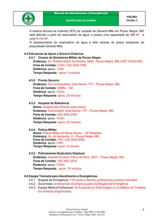 Manual de Atendimento a Emergências
PAE/001
Versão: 1Identificação da Unidade
Izaias de Souza Aguiar
Técnico em Segurança do Trabalho – Reg.MTE 25.482/MG
Bombeiro Profissional Civil - Nível 2 Reg.CNBC 162.259
3
A reserva técnica de incêndio (RTI) da unidade da General Mills em Pouso Alegre, MG
está definida a partir do reservatório de água, e possui uma capacidade de 180 m3
e
uma R.I 60 m³.
O abastecimento do reservatório de água é feito através de poços artesianos de
propriedade General Mills.
4.5 Estruturas de Apoio e Socorro Externos
4.5.1 Corpos de Bombeiros Militar de Pouso Alegre
Endereço: Av. Prefeito Olavo de Oliveira, 5580 - Pouso Alegre, MG (CEP 37550-000)
Fone de Contato: (193) / (35) 3423-7666
Distância: aprox.. 3 Km
Tempo Resposta: aprox. 5 minutos
4.5.2 Pronto Socorro
Endereço: Rua Comendador José Garcia, 777 – Pouso Alegre, MG.
Fone de Contato: SAMU - 192
Distância: aprox. 10 Km
Tempo Resposta: aprox. 25 minutos
4.5.3 Hospital de Referência
Nome: Hospital das Clínicas José Libano
Endereço: Comendador José Garcia, 777 – Pouso Alegre, MG.
Fone de Contato: (35) 3422-2345
Distância: aprox. 10 Km
Tempo Resposta: aprox. 25 minutos
4.5.4 Polícia Militar
Nome: Polícia Militar de Minas Gerais - 20o
Batalhão
Endereço: Av. do Aeroporto, 2 – Pouso Alegre, MG.
Fone de Contato: 190 - (35) 3422-3000
Distância: aprox. 3 Km
Tempo Resposta: aprox. 5 minutos
4.5.5 Policiamento Rodoviário Estadual
Endereço: Avenida Erickson Flávio da Silva, 2207 – Pouso Alegre, MG.
Fone de Contato: (35) 3421-2012
Distância: aprox. 10 Km
Tempo Resposta: aprox. 15 minutos
4.6 Equipe Treinada para Atendimento a Emergências
4.6.1 Brigada de Emergência: 118 (cento e dezoito) profissionais próprios treinados
4.6.2 Socorristas: profissionais do próprio quadro da Brigada de Emergência
4.6.3 Equipe Médica Profissional: 04 Auxiliares de Enfermagem e um Médico do Trabalho
em horários programados.
 