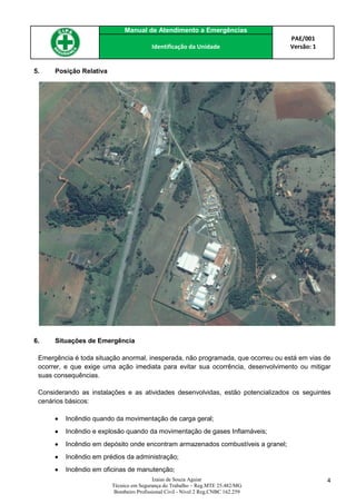 Manual de Atendimento a Emergências
PAE/001
Versão: 1Identificação da Unidade
Izaias de Souza Aguiar
Técnico em Segurança do Trabalho – Reg.MTE 25.482/MG
Bombeiro Profissional Civil - Nível 2 Reg.CNBC 162.259
4
5. Posição Relativa
6. Situações de Emergência
Emergência é toda situação anormal, inesperada, não programada, que ocorreu ou está em vias de
ocorrer, e que exige uma ação imediata para evitar sua ocorrência, desenvolvimento ou mitigar
suas consequências.
Considerando as instalações e as atividades desenvolvidas, estão potencializados os seguintes
cenários básicos:
 Incêndio quando da movimentação de carga geral;
 Incêndio e explosão quando da movimentação de gases Inflamáveis;
 Incêndio em depósito onde encontram armazenados combustíveis a granel;
 Incêndio em prédios da administração;
 Incêndio em oficinas de manutenção;
 