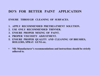 DO’S FOR BETTER PAINT APPLICATION
ENSURE THROUGH CLEANING OF SURFACES.
1. APPLY RECOMMENDED PRETREATMENT SOLUTION.
2. USE ONLY RECOMMENDED THINNER.
3. ENSURE PROPER MIXING OF PAINT.
4. PROPER VISCOSITY ADJUSTMENT.
5. ENSURE PROPER QUALITY AND CLEANING OF BRUSHES,
ROLLERS, SPRAY GUNS etc.
• NB: Manufacturer’s recommendations and instructions should be strictly
adhered to.
 