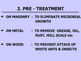 2. PRE - TREATMENT
 ON MASONRY : TO ELIMINATE MICROBIAL
GROWTH
 ON METAL : TO REMOVE GREASE, OIL,
RUST, MILL SCALE etc
 ON WOOD : TO PREVENT ATTACK OF
WHITE ANTS & INSECTS
 