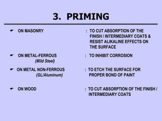 3. PRIMING
 ON MASONRY : TO CUT ABSORPTION OF THE
FINISH / INTERMEDIARY COATS &
RESIST ALIKALINE EFFECTS ON
THE SURFACE
 ON METAL-FERROUS : TO INHIBIT CORROSION
(Mild Steel)
 ON METAL NON-FERROUS : TO ETCH THE SURFACE FOR
(GL/Aluminum) PROPER BOND OF PAINT
 ON WOOD : TO CUT ABSORPTION OF THE FINISH /
INTERMEDIARY COATS
 