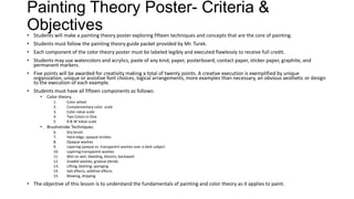 Painting Theory Poster- Criteria &
Objectives• Students will make a painting theory poster exploring fifteen techniques and concepts that are the core of painting.
• Students must follow the painting theory guide packet provided by Mr. Turek.
• Each component of the color theory poster must be labeled legibly and executed flawlessly to receive full credit.
• Students may use watercolors and acrylics, paste of any kind, paper, posterboard, contact paper, sticker paper, graphite, and
permanent markers.
• Five points will be awarded for creativity making a total of twenty points. A creative execution is exemplified by unique
organization, unique or assistive font choices, logical arrangements, more examples than necessary, an obvious aesthetic or design
to the execution of each example.
• Students must have all fifteen components as follows:
• Color theory.
1. Color wheel
2. Complementary color scale
3. Color value scale
4. Two Colors in One
5. B & W Value scale
• Brushstroke Techniques.
6. Dry brush
7. Hard edge, opaque strokes
8. Opaque washes
9. Layering opaque vs. transparent washes over a dark subject
10. Layering transparent washes
11. Wet on wet, bleeding, blooms, backwash
12. Graded washes, gradual blends
13. Lifting, blotting, sponging
14. Salt effects, additive effects
15. Blowing, dripping
• The objective of this lesson is to understand the fundamentals of painting and color theory as it applies to paint.
 