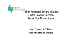Taller Regional Smart Villages
Hotel Bávaro Barceló
República Dominicana
Ing. Ernesto A. Vilalta
Vice Ministro de Energía
 