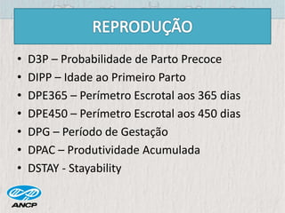 • D3P – Probabilidade de Parto Precoce
• DIPP – Idade ao Primeiro Parto
• DPE365 – Perímetro Escrotal aos 365 dias
• DPE450 – Perímetro Escrotal aos 450 dias
• DPG – Período de Gestação
• DPAC – Produtividade Acumulada
• DSTAY - Stayability
 