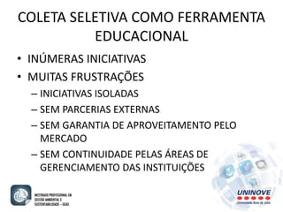 COLETA SELETIVA COMO FERRAMENTA 
EDUCACIONAL 
• INÚMERAS INICIATIVAS 
• MUITAS FRUSTRAÇÕES 
– INICIATIVAS ISOLADAS 
– SEM PARCERIAS EXTERNAS 
– SEM GARANTIA DE APROVEITAMENTO PELO 
MERCADO 
– SEM CONTINUIDADE PELAS ÁREAS DE 
GERENCIAMENTO DAS INSTITUIÇÕES 
 