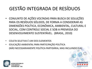 GESTÃO INTEGRADA DE RESÍDUOS 
• CONJUNTO DE AÇÕES VOLTADAS PARA BUSCA DE SOLUÇÕES 
PARA OS RESÍDUOS SÓLIDOS, DE FORMA A CONSIDERAR AS 
DIMENSÕES POLÍTICA, ECONÔMICA, AMBIENTAL, CULTURAL E 
SOCIAL, COM CONTROLE SOCIAL E SOB A PREMISSA DO 
DESENVOLVIMENTO SUSTENTÁVEL. (BRASIL, 2010) 
• COLETA SELETIVA É UM DOS ELEMENTOS 
• EDUCAÇÃO AMBIENTAL PARA PARTICIPAÇÃO POLÍTICA 
(NÃO NECESSARIAMENTE POLÍTICA PARTIDÁRIA, MAS INCLUINDO ELA) 
 