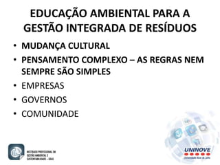 EDUCAÇÃO AMBIENTAL PARA A 
GESTÃO INTEGRADA DE RESÍDUOS 
• MUDANÇA CULTURAL 
• PENSAMENTO COMPLEXO – AS REGRAS NEM 
SEMPRE SÃO SIMPLES 
• EMPRESAS 
• GOVERNOS 
• COMUNIDADE 
 