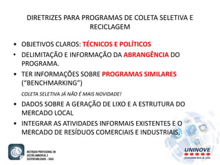 DIRETRIZES PARA PROGRAMAS DE COLETA SELETIVA E 
RECICLAGEM 
• OBJETIVOS CLAROS: TÉCNICOS E POLÍTICOS 
• DELIMITAÇÃO E INFORMAÇÃO DA ABRANGÊNCIA DO 
PROGRAMA. 
• TER INFORMAÇÕES SOBRE PROGRAMAS SIMILARES 
(“BENCHMARKING”) 
COLETA SELETIVA JÁ NÃO É MAIS NOVIDADE! 
• DADOS SOBRE A GERAÇÃO DE LIXO E A ESTRUTURA DO 
MERCADO LOCAL 
• INTEGRAR AS ATIVIDADES INFORMAIS EXISTENTES E O 
MERCADO DE RESÍDUOS COMERCIAIS E INDUSTRIAIS, 
 