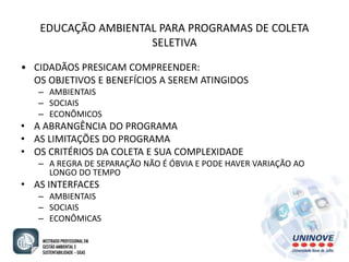 EDUCAÇÃO AMBIENTAL PARA PROGRAMAS DE COLETA 
SELETIVA 
• CIDADÃOS PRESICAM COMPREENDER: 
OS OBJETIVOS E BENEFÍCIOS A SEREM ATINGIDOS 
– AMBIENTAIS 
– SOCIAIS 
– ECONÔMICOS 
• A ABRANGÊNCIA DO PROGRAMA 
• AS LIMITAÇÕES DO PROGRAMA 
• OS CRITÉRIOS DA COLETA E SUA COMPLEXIDADE 
– A REGRA DE SEPARAÇÃO NÃO É ÓBVIA E PODE HAVER VARIAÇÃO AO 
LONGO DO TEMPO 
• AS INTERFACES 
– AMBIENTAIS 
– SOCIAIS 
– ECONÔMICAS 
 