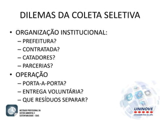 DILEMAS DA COLETA SELETIVA 
• ORGANIZAÇÃO INSTITUCIONAL: 
– PREFEITURA? 
– CONTRATADA? 
– CATADORES? 
– PARCERIAS? 
• OPERAÇÃO 
– PORTA-A-PORTA? 
– ENTREGA VOLUNTÁRIA? 
– QUE RESÍDUOS SEPARAR? 
 