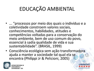 EDUCAÇÃO AMBIENTAL 
• ... “processos por meio dos quais o indivíduo e a 
coletividade constroem valores sociais, 
conhecimentos, habilidades, atitudes e 
competências voltadas para a conservação do 
meio ambiente, bem de uso comum do povo, 
essencial à sadia qualidade de vida e sua 
sustentabilidade”. (BRASIL, 1999) 
• Consciência ecológica sem ação transformadora 
ajuda a manter a sociedade tal qual ela se 
encontra (Philippi Jr & Pelicioni, 2005) 
 