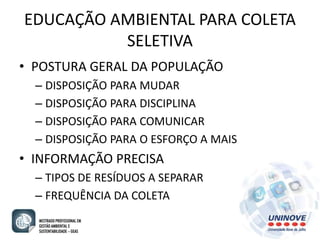 EDUCAÇÃO AMBIENTAL PARA COLETA 
SELETIVA 
• POSTURA GERAL DA POPULAÇÃO 
– DISPOSIÇÃO PARA MUDAR 
– DISPOSIÇÃO PARA DISCIPLINA 
– DISPOSIÇÃO PARA COMUNICAR 
– DISPOSIÇÃO PARA O ESFORÇO A MAIS 
• INFORMAÇÃO PRECISA 
– TIPOS DE RESÍDUOS A SEPARAR 
– FREQUÊNCIA DA COLETA 
 