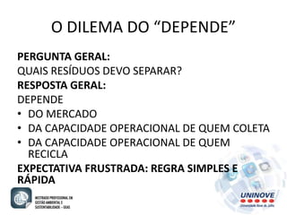 O DILEMA DO “DEPENDE” 
PERGUNTA GERAL: 
QUAIS RESÍDUOS DEVO SEPARAR? 
RESPOSTA GERAL: 
DEPENDE 
• DO MERCADO 
• DA CAPACIDADE OPERACIONAL DE QUEM COLETA 
• DA CAPACIDADE OPERACIONAL DE QUEM 
RECICLA 
EXPECTATIVA FRUSTRADA: REGRA SIMPLES E 
RÁPIDA 
 