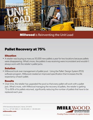 Pallet Recovery at 75%
  Situation
•	 A retailer was buying as many as 50,000 new pallets a year for two locations because pallets
   were disappearing. What’s more, the pallets it was receiving were inconsistent and wouldn’t
   always work with the retailer’s pallet jacks.
  Solution
•	 Millwood took over management of pallet pool.  Using the Pallet  Design System (PDS)
   software program, Millwood created an improved specification that increases the life
   expectancy of each pallet.
  Results
•	 Over time, the retailer has upgraded the pool so that every pallet will work with a pallet
   jack. What’s more, with Millwood managing the recovery of pallets, the retailer is getting
   75 to 80% of its pallets returned, significantly reducing the number of pallets that have to be
   replaced each year.




3708 International Boulevard | Vienna, OH 44473
Toll-Free: 877-891-9663 | P: 330-393-4400 | F: 330-393-4401
millwoodinc.com
 