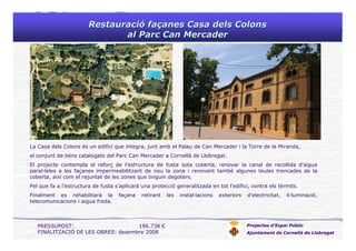 RestauraciRestauracióó fafaççanesanes Casa dels ColonsCasa dels Colons
al Parc Can Mercaderal Parc Can Mercader
Projectes d’Espai Públic
Ajuntament de Cornellà de Llobregat
La Casa dels Colons és un edifici que integra, junt amb el Palau de Can Mercader i la Torre de la Miranda,
el conjunt de béns catalogats del Parc Can Mercader a Cornellà de Llobregat.
El projecte contempla el reforç de l’estructura de fusta sota coberta, renovar la canal de recollida d’aigua
paral·leles a les façanes impermeabilitzant de nou la zona i renovant també algunes teules trencades de la
coberta, així com el rejuntat de les zones que tinguin degoters.
Pel que fa a l’estructura de fusta s’aplicarà una protecció generalitzada en tot l’edifici, contra els tèrmits.
Finalment es rehabilitarà la façana retirant les instal·lacions exteriors d’electricitat, il·luminació,
telecomunicacions i aigua freda.
PRESSUPOST: 186.738 €
FINALITZACIÓ DE LES OBRES: desembre 2008
 