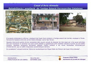Casal dCasal d’’Avis AlmedaAvis Almeda
Rehabilitacio i ampliaciRehabilitacio i ampliacióó de lde l’’antiga Estaciantiga Estacióó Ferrocarriles CatalanesFerrocarriles Catalanes
Projectes d’Espai Públic
Ajuntament de Cornellà de Llobregat
El projecte contempla la reforma i ampliació del Casal d’avis existent a l’antiga estació del Carrilet, emplaçat a l’Avda.
Ferrocarrils Catalans entre els carrers Dolors Almeda i carrer San Ferran.
Aquesta intervenció parteix de les necessitats dels usuaris actuals de disposar de més espai per a les seves activitats
així com incorporar un ascensor que doni accés adaptat a ciutadans/es amb mobilitat reduida al primer pis de l’edifici
existent. Aquestes actuacions permetran adequar l’edifici existent a les noves necessitats funcionals,com
d’instal.lacions, que un edifici d’aquestes característiques demana.
Es completarà l’ actuació amb les ‘Obres de reurbanització de l’Espai Públic de l’Entorn del Casal d’Avis Almeda”.
PRESSUPOST : 591.978,18 €
FINALITZACIÓ DE LES OBRES: SETEMBRE 2009
 