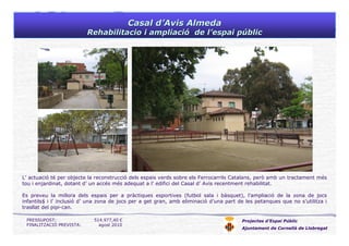 Casal dCasal d’’Avis AlmedaAvis Almeda
Rehabilitacio i ampliaciRehabilitacio i ampliacióó de lde l’’espai pespai púúblicblic
Projectes d’Espai Públic
Ajuntament de Cornellà de Llobregat
L’ actuació té per objecte la reconstrucció dels espais verds sobre els Ferrocarrils Catalans, però amb un tractament més
tou i enjardinat, dotant d’ un accés més adequat a l’ edifici del Casal d’ Avis recentment rehabilitat.
Es preveu la millora dels espais per a pràctiques esportives (futbol sala i bàsquet), l’ampliació de la zona de jocs
infantils$ i l’ inclusió d’ una zona de jocs per a get gran, amb eliminació d’una part de les petanques que no s’utilitza i
trasllat del pipi-can.
PRESSUPOST: 514.977,40 €
FINALITZACIÓ PREVISTA: agost 2010
 