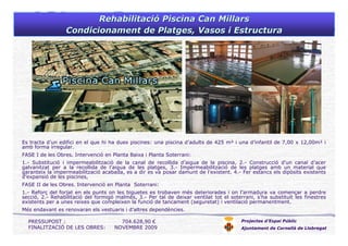 Projectes d’Espai Públic
Ajuntament de Cornellà de Llobregat
Es tracta d’un edifici en el que hi ha dues piscines: una piscina d’adults de 425 m² i una d’infantil de 7,00 x 12,00m² i
amb forma irregular.
FASE I de les Obres. Intervenció en Planta Baixa i Planta Soterrani:
1.- Substitució i impermeabilització de la canal de recollida d’aigua de la piscina, 2.- Construcció d’un canal d’acer
galvanitzat per a la recollida de l’aigua de les platges, 3.- Impermeabilització de les platges amb un material que
garanteix la impermeabilització acabada, es a dir es va posar damunt de l’existent. 4.- Fer estancs els dipòsits existents
d’expansió de les piscines,
FASE II de les Obres. Intervenció en Planta Soterrani:
1.- Reforç del forjat en els punts on les biguetes es trobaven més deteriorades i on l’armadura va començar a perdre
secció, 2.- Rehabilitació del formigó malmès, 3.- Per tal de deixar ventilat tot el soterrani, s’ha substituït les finestres
existents per a unes reixes que compleixen la funció de tancament (seguretat) i ventilació permanentment.
Més endavant es renovaran els vestuaris i d’altres dependències.
PRESSUPOST : 704.628,90 €
FINALITZACIÓ DE LES OBRES: NOVEMBRE 2009
RehabilitaciRehabilitacióó PiscinaPiscina Can MillarsCan Millars
CondicionamentCondicionament dede PlatgesPlatges, Vasos i Estructura, Vasos i Estructura
 