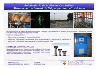 RehabilitaciRehabilitacióó de la Piscinade la Piscina Can MillarsCan Millars
Sistema de tractament de lSistema de tractament de l’’aigua per llum ultravioladaaigua per llum ultraviolada
Projectes d’Espai Públic
Ajuntament de Cornellà de Llobregat
El present projecte preveu el subministrament, transport i instal·lació d’un sistema de tractament i desinfecció d’aigua
per ultraviolats (UV) per a la piscina d’adults.
Les fases del projecte son:
- Subministrament d’aparell d’ultraviolats (UV),
- Modificació d’instal·lació hidràulica per a col·locació d’aparell d’UV i posterior col·locació de l’aparell.
- Modificació d’instal·lació elèctrica per a col·locació d’aparell d’UV .
PRESSUPOST : 68.157 €
FINALIZACIÓ DE LES OBRES: SETEMBRE 2008
SISTEMA DE LLUM ULTRAVIOLADA
El pas de l’aigua por un tub de llum ultraviolada, n’elimina els
microorganismes que pugui contenir. El sistema evita l’ús de
substàncies químiques o corrosives i serveix per obtenir aigua
neta, cristal·lina i sense impureses.
 
