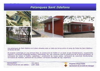 Petanques Sant IldefonsPetanques Sant Ildefons
Projectes d’Espai Públic
Ajuntament de Cornellà de Llobregat
Les petanques de Sant Ildefons es troben situades sota un talús de terres entre el camp de futbol de Sant Ildefons i
la Ronda de Dalt
El projecte contempla en una primera fase, la construcció de l’edifici d’ un local, el pas d’instal·lacions, revestiments
interiors i col·locació d’aparells sanitaris, enllumenat, etc; per continuar amb la construcció de la tanca perimetral, la
col·locació de reixes a l’edifici, replanteig i construcció de noves pistes, col·locació de columnes d’enllumenat,
col·locació de mobiliari, plantació de nou arbrat i col·locació d’anelles de reg i aspersors.
PRESSUPOST: 331.028 €
FINALITZACIÓ DE LES OBRES : JUNY 2008
 
