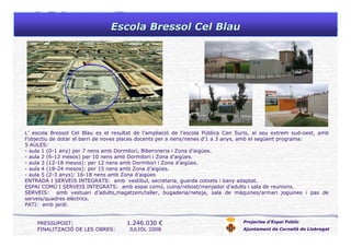 Escola Bressol Cel BlauEscola Bressol Cel Blau
Projectes d’Espai Públic
Ajuntament de Cornellà de Llobregat
PRESSUPOST: 1.246.030 €
FINALITZACIÓ DE LES OBRES: JULIOL 2008
L’ escola Bressol Cel Blau es el resultat de l’ampliació de l’escola Pública Can Suris, al seu extrem sud-oest, amb
l’objectiu de dotar el barri de noves places docents per a nens/nenes d’1 a 3 anys, amb el següent programa:
5 AULES:
- aula 1 (0-1 any) per 7 nens amb Dormitori, Biberoneria i Zona d’aigües.
- aula 2 (6-12 mesos) per 10 nens amb Dormitori i Zona d’aigües.
- aula 3 (12-18 mesos): per 12 nens amb Dormitori i Zona d’aigües.
- aula 4 (18-24 mesos): per 15 nens amb Zona d’aigües.
- aula 5 (2-3 anys): 16-18 nens amb Zona d’aigües
ENTRADA I SERVEIS INTEGRATS: amb vestíbul, secretaria, guarda cotxets i bany adaptat.
ESPAI COMÚ I SERVEIS INTEGRATS: amb espai comú, cuina/rebost/menjador d’adults i sala de reunions.
SERVEIS: amb vestuari d’adults,magatzem/taller, bugaderia/neteja, sala de màquines/armari joguines i pas de
serveis/quadres elèctrics.
PATI: amb jardí.
 