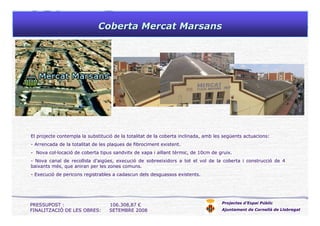 Coberta MercatCoberta Mercat MarsansMarsans
Projectes d’Espai Públic
Ajuntament de Cornellà de Llobregat
El projecte contempla la substitució de la totalitat de la coberta inclinada, amb les següents actuacions:
- Arrencada de la totalitat de les plaques de fibrociment existent.
- Nova col·locació de coberta tipus sandvitx de xapa i aïllant tèrmic, de 10cm de gruix.
- Nova canal de recollida d’aigües, execució de sobreeixidors a tot el vol de la coberta i construcció de 4
baixants més, que aniran per les zones comuns.
- Execució de pericons registrables a cadascun dels desguassos existents.
PRESSUPOST : 106.308,87 €
FINALITZACIÓ DE LES OBRES: SETEMBRE 2008
 