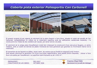 Coberta pista exterior Poliesportiu Can CarbonellCoberta pista exterior Poliesportiu Can Carbonell
Projectes d’Espai Públic
Ajuntament de Cornellà de Llobregat
PRESSUPOST: 560.146 €
FINALITZACIÓ DE LES OBRES: OCTUBRE 2008
El present projecte té per objecte el cobriment de la pista d’esport a l’aire lliure, situada al costat del pavelló de Can
Carbonell, compatibilitzant la millora de la instal·lació esportiva amb les edificacions residencials existents, i la
construcció d’un mòdul de dos vestidors per equips, per donar servei a la pista.
El cobriment de la antiga pista d’escalfament s’està fent mitjançant la construcció d’una estructura lleugera, un pòrtic
metàl·lic, amb un sostre de laminat de plàstic translúcid de nova generació que garanteix la il·luminació interior de la
instal·lació.
El tractament de les façanes es diàfan, sense cobrir, de manera que es facilita la integració amb l’entorn.
Amb aquest cobriment es garanteix l’ús d’una nova pista reglamentària, dues petites dintre d’aquesta, i deixar a l’aire
lliure una petita per l’escalfament. La superfície total d’actuació es de 1.032 m² .
 