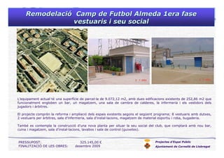 RemodelaciRemodelacióó Camp deCamp de FutbolFutbol Almeda 1era faseAlmeda 1era fase
vestuarisvestuaris ii seuseu socialsocial
Projectes d’Espai Públic
Ajuntament de Cornellà de Llobregat
PRESSUPOST: 325.145,00 €
FINALITZACIÓ DE LES OBRES: desembre 2009
L’equipament actual té una superfície de parcel·la de 9.072,12 m2, amb dues edificacions existents de 252,86 m2 que
funcionalment engloben un bar, un magatzem, una sala de cambra de calderes, la infermeria i els vestidors dels
jugadors i àrbitres.
El projecte comprèn la reforma i ampliació dels espais existents segons el següent programa; 8 vestuaris amb dutxes,
2 vestuaris per àrbitres, sala d’infermeria, sala d’instal·lacions, magatzem de material esportiu i roba, bugaderia.
També es contempla la construcció d’una nova planta per situar la seu social del club, que comptarà amb nou bar,
cuina i magatzem, sala d’instal·lacions, lavabos i sala de control (guixetes).
 