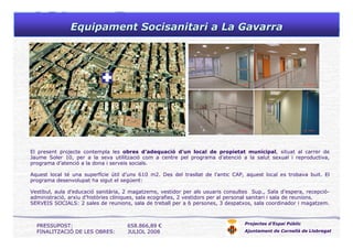 Equipament Socisanitari a La GavarraEquipament Socisanitari a La Gavarra
Projectes d’Espai Públic
Ajuntament de Cornellà de Llobregat
El present projecte contempla les obres d’adequació d’un local de propietat municipal, situat al carrer de
Jaume Soler 10, per a la seva utilització com a centre pel programa d’atenció a la salut sexual i reproductiva,
programa d’atenció a la dona i serveis socials.
Aquest local té una superfície útil d’uns 610 m2. Des del trasllat de l’antic CAP, aquest local es trobava buit. El
programa desenvolupat ha sigut el següent:
Vestíbul, aula d’educació sanitària, 2 magatzems, vestidor per als usuaris consultes Sup., Sala d’espera, recepció-
administració, arxiu d’històries clíniques, sala ecografies, 2 vestidors per al personal sanitari i sala de reunions.
SERVEIS SOCIALS: 2 sales de reunions, sala de treball per a 6 persones, 3 despatxos, sala coordinador i magatzem.
PRESSUPOST: 658.866,89 €
FINALITZACIÓ DE LES OBRES: JULIOL 2008
 