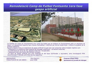 RemodelaciRemodelacióó Camp de Futbol Fontsanta 1era faseCamp de Futbol Fontsanta 1era fase
gespagespa artificialartificial
Projectes d’Espai Públic
Ajuntament de Cornellà de Llobregat
La finalitat de l’obra es l’arranjament d’un camp de futbol que es trobava en funcionament amb un paviment de
sauló i un equipament esportiu que s’havia d’actualitzar i reformar per tal de modernitzar i millorar la qualitat de la
pràctica esportiva.
Aquest projecte inclou la instal·lació de gespa artificial la qual cosa van comportar altres treballs implícits com:
- l’adequació i/o substitució dels sistema de drenatge superficial, i col·lectors enterrats,
- la instal·lació de xarxa de reg, dipòsits enterrats i recuperador,
- l’adequació dels paviments perimetrals contigus,
- El tipus de gespa artificial que s’ha instal·lat és del tipus 62XTender o equivalent, amb homologació FIFA
recommended 1 Estrella amb fitxa tècnica específica.
PRESSUPOST: 704.236,02 €
FINALITZACIÓ DE LES OBRES : juliol 2008
 