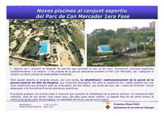 Noves piscines al conjunt esportiuNoves piscines al conjunt esportiu
del Parc de Can Mercader 1era Fasedel Parc de Can Mercader 1era Fase
Projectes d’Espai Públic
Ajuntament de Cornellà de Llobregat
L’ objectiu de l’ actuació és disposar de piscines que permetin el seu ús tot l’any, incorporant activitats esportives
complementàries a la natació i a les pròpies de la piscina descoberta existent al Parc Can Mercader, tot i adequant el
conjunt a criteris actuals de sostenibilitat ambiental.
Amb aquest objectiu el projecte preveu, per una banda, la rehabilitació i redimensionament de la secció de la
piscina exterior de 50m de llargària, que romandrà descoberta. Per altra la substitució de l’ edifici existent per una
nova construcció que incorpori sales de musculació, serveis mèdics, seu social pel club, bar i vasos de dimensió i secció
adequades a la diversificació de les pràctiques esportives.
El projecte proposa una primera fase d’ execució que comprèn la rehabilitació de la piscina exterior i la construcció dels
vestuaris, àrea de seu social i tres vasos nous, dos dels quals seran coberts. La segona fase de les obres preveu la
construcció de les sales de gimnàstica i el cobriment del tercer vas de nova creació.
PRESSUPOST: 6.351.726,25 €
FINALIZTACIÓ PREVISTA: agost 2011
 