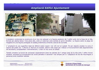 Projectes d’Espai Públic
Ajuntament de Cornellà de Llobregat
AmpliaciAmpliacióó Edifici AjuntamentEdifici Ajuntament
L’ampliació contempla la construcció d’un nou cos adossat a la façana posterior de l’ edifici antic de la Casa de la Vila,
format per planta baixa i tres pisos alts, amb un soterrani amb sortida al carrer Ametller. La façana sobre la plaça de
l’església és una façana protegida al catàleg d’elements d’interès cultural de Cornellà.
L’ ampliació té una superfície total de 285m2 sobre rasant i de 125 m2 en subsòl. Té per objecte ampliar la zona d’
espera del públic de l’ Oficina d’ Atenció al Ciutadà, obtenir més espai per millorar el funcionament dels departaments
de secretaria, comptabilitat i contractacions, i crear un nou arxiu al subsòl.
També compleix la funció de connectar espacialment totes les plantes de l’ antiga Casa de la Vila amb l’ edifici Annex
existent, preveient la incorporació de noves parades d’ ascensor i de rampes per a l’ adaptació de tos els recorreguts a
persones amb mobilitat reduïda.
PRESSUPOST: 952.614,16 €
FINALITZACIÓ PREVISTA: setembre 2010
 