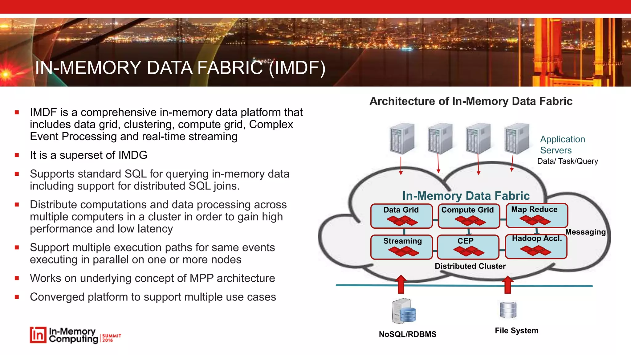 IN-MEMORY DATA FABRIC (IMDF) Application Servers Data/ Task/Query Data Grid Compute Grid Streaming CEP Map Reduce Hadoop Accl. In-Memory Data Fabric Distributed Cluster Messaging File SystemNoSQL/RDBMS  IMDF is a comprehensive in-memory data platform that includes data grid, clustering, compute grid, Complex Event Processing and real-time streaming  It is a superset of IMDG  Supports standard SQL for querying in-memory data including support for distributed SQL joins.  Distribute computations and data processing across multiple computers in a cluster in order to gain high performance and low latency  Support multiple execution paths for same events executing in parallel on one or more nodes  Works on underlying concept of MPP architecture  Converged platform to support multiple use cases Architecture of In-Memory Data Fabric 