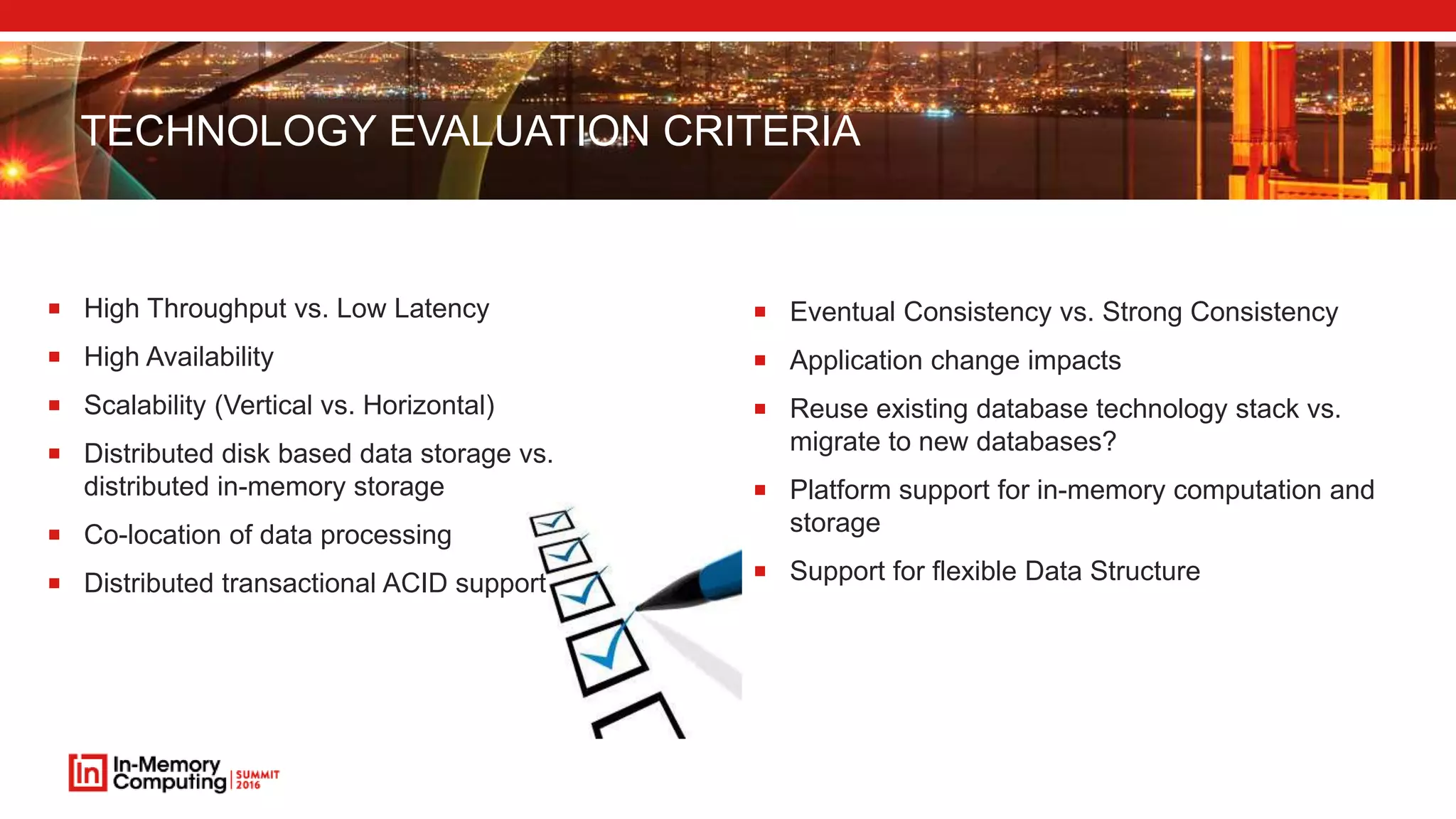 TECHNOLOGY EVALUATION CRITERIA  High Throughput vs. Low Latency  High Availability  Scalability (Vertical vs. Horizontal)  Distributed disk based data storage vs. distributed in-memory storage  Co-location of data processing  Distributed transactional ACID support  Eventual Consistency vs. Strong Consistency  Application change impacts  Reuse existing database technology stack vs. migrate to new databases?  Platform support for in-memory computation and storage  Support for flexible Data Structure 