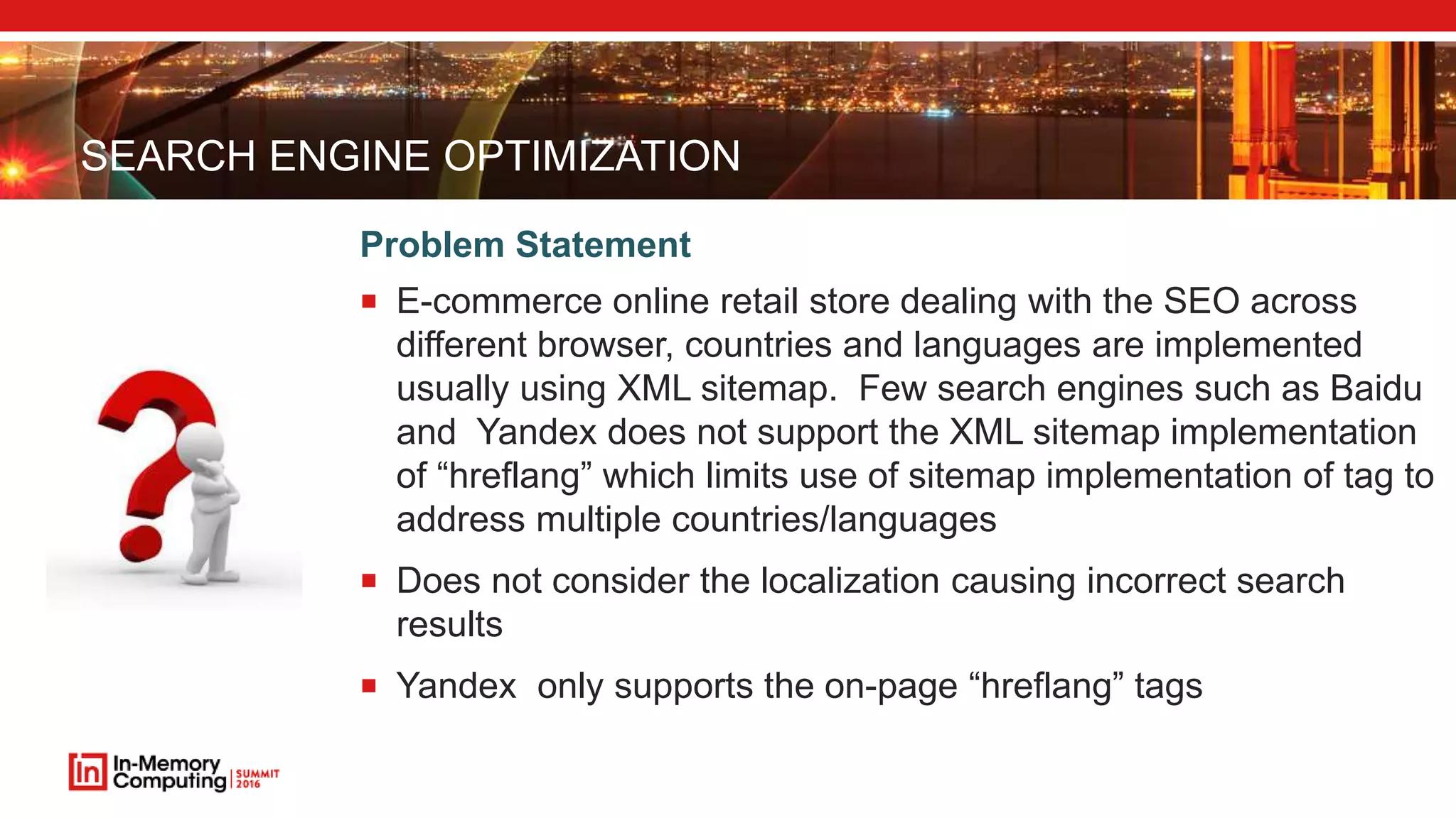 SEARCH ENGINE OPTIMIZATION  E-commerce online retail store dealing with the SEO across different browser, countries and languages are implemented usually using XML sitemap. Few search engines such as Baidu and Yandex does not support the XML sitemap implementation of “hreflang” which limits use of sitemap implementation of tag to address multiple countries/languages  Does not consider the localization causing incorrect search results  Yandex only supports the on-page “hreflang” tags Problem Statement 